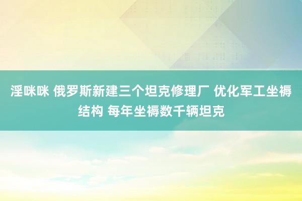 淫咪咪 俄罗斯新建三个坦克修理厂 优化军工坐褥结构 每年坐褥数千辆坦克
