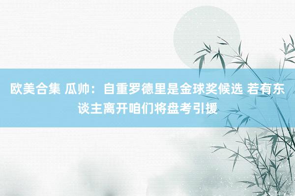 欧美合集 瓜帅：自重罗德里是金球奖候选 若有东谈主离开咱们将盘考引援