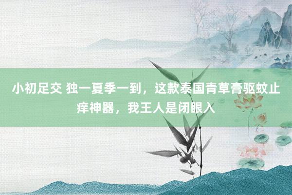 小初足交 独一夏季一到，这款泰国青草膏驱蚊止痒神器，我王人是闭眼入