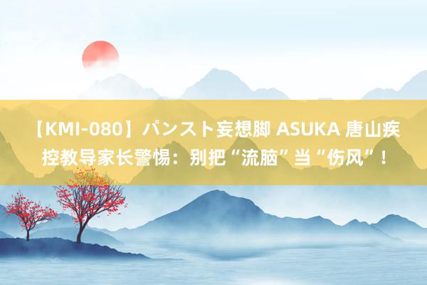 【KMI-080】パンスト妄想脚 ASUKA 唐山疾控教导家长警惕：别把“流脑”当“伤风”！