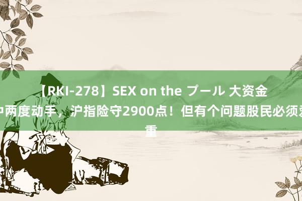 【RKI-278】SEX on the プール 大资金盘中两度动手，沪指险守2900点！但有个问题股民必须爱重