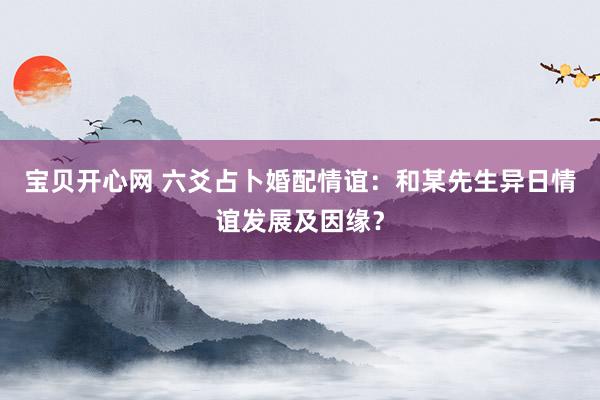 宝贝开心网 六爻占卜婚配情谊：和某先生异日情谊发展及因缘？