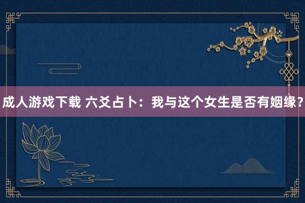 成人游戏下载 六爻占卜：我与这个女生是否有姻缘？