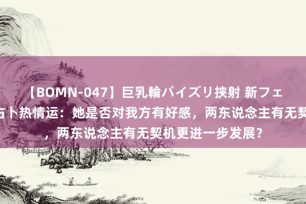 【BOMN-047】巨乳輪パイズリ挟射 新フェチモザイク 六爻占卜热情运：她是否对我方有好感，两东说念主有无契机更进一步发展？
