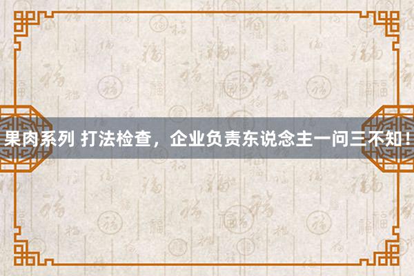 果肉系列 打法检查,企业负责东说念主一问三不知!