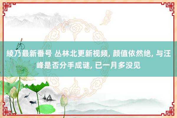 綾乃最新番号 丛林北更新视频, 颜值依然绝, 与汪峰是否分手成谜, 已一月多没见