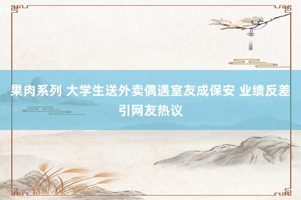 果肉系列 大学生送外卖偶遇室友成保安 业绩反差引网友热议