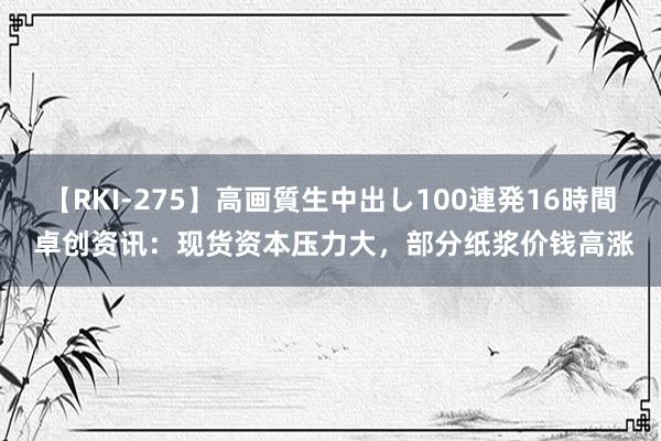 【RKI-275】高画質生中出し100連発16時間 卓创资讯:现货资本压力大,部分纸浆价钱高涨