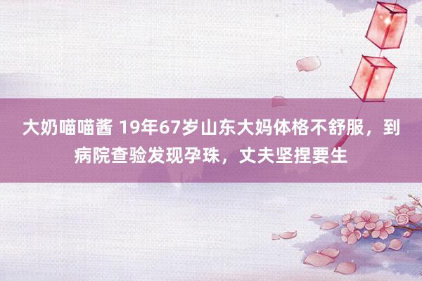 大奶喵喵酱 19年67岁山东大妈体格不舒服，到病院查验发现孕珠，丈夫坚捏要生