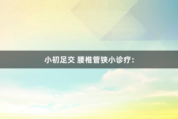 小初足交 腰椎管狭小诊疗：