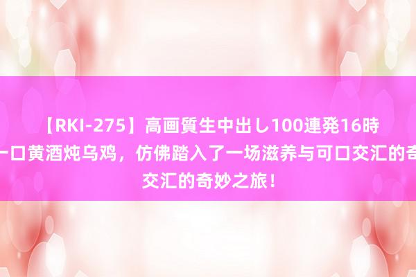 【RKI-275】高画質生中出し100連発16時間 回味一口黄酒炖乌鸡，仿佛踏入了一场滋养与可口交汇的奇妙之旅！