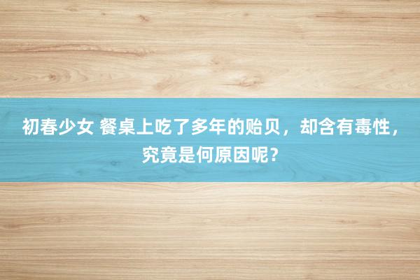 初春少女 餐桌上吃了多年的贻贝，却含有毒性，究竟是何原因呢？