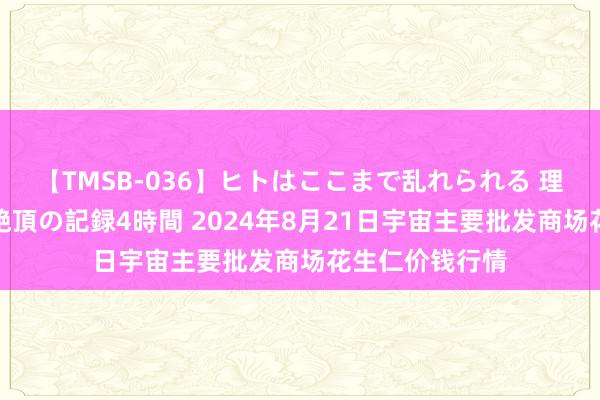 【TMSB-036】ヒトはここまで乱れられる 理性崩壊と豪快絶頂の記録4時間 2024年8月21日宇宙主要批发商场花生仁价钱行情
