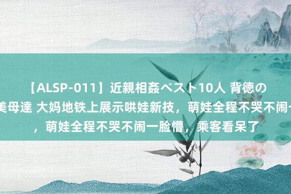 【ALSP-011】近親相姦ベスト10人 背徳の愛に溺れた10人の美母達 大妈地铁上展示哄娃新技,萌娃全程不哭不闹一脸懵,乘客看呆了
