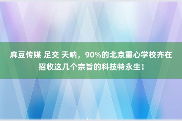 麻豆传媒 足交 天呐,90%的北京重心学校齐在招收这几个宗旨的科技特永生!
