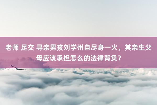 老师 足交 寻亲男孩刘学州自尽身一火,其亲生父母应该承担怎么的法律背负?