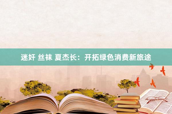 迷奸 丝袜 夏杰长：开拓绿色消费新旅途