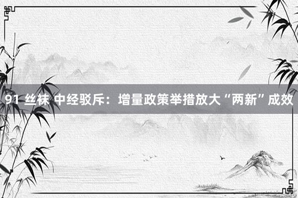 91 丝袜 中经驳斥：增量政策举措放大“两新”成效