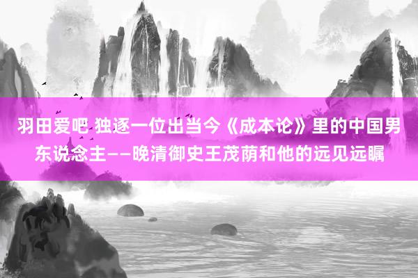 羽田爱吧 独逐一位出当今《成本论》里的中国男东说念主——晚清御史王茂荫和他的远见远瞩