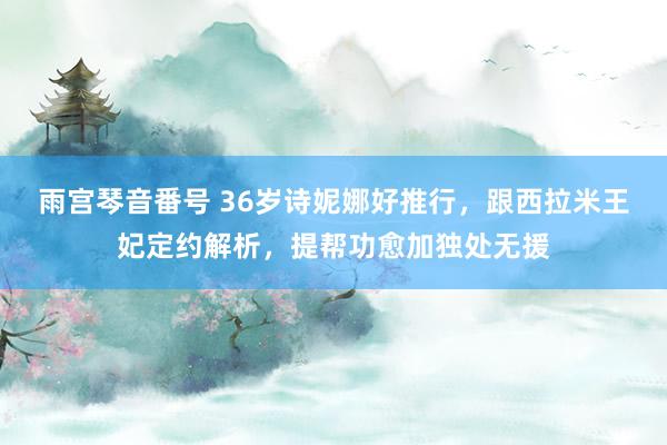 雨宫琴音番号 36岁诗妮娜好推行，跟西拉米王妃定约解析，提帮功愈加独处无援