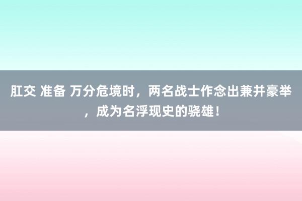 肛交 准备 万分危境时，两名战士作念出兼并豪举，成为名浮现史的骁雄！