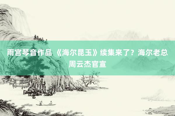雨宫琴音作品 《海尔昆玉》续集来了？海尔老总周云杰官宣