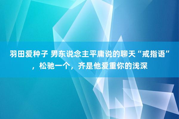 羽田爱种子 男东说念主平庸说的聊天“戒指语”，松驰一个，齐是他爱重你的浅深