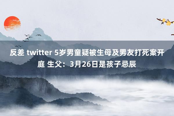 反差 twitter 5岁男童疑被生母及男友打死案开庭 生父：3月26日是孩子忌辰