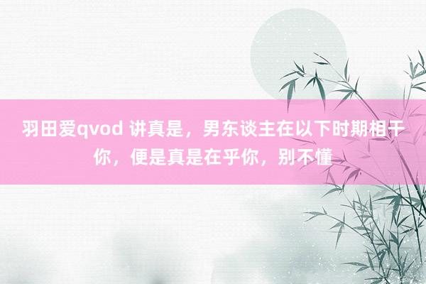 羽田爱qvod 讲真是，男东谈主在以下时期相干你，便是真是在乎你，别不懂