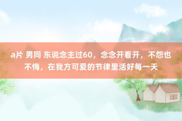 a片 男同 东说念主过60，念念开看开，不怨也不悔，在我方可爱的节律里活好每一天