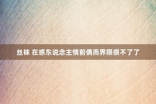 丝袜 在感东说念主情前偶而界限很不了了