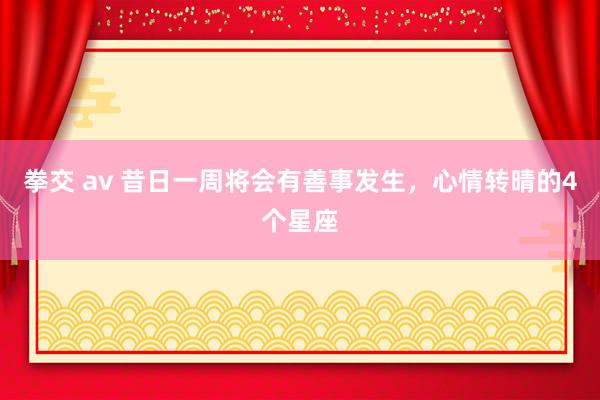 拳交 av 昔日一周将会有善事发生，心情转晴的4个星座
