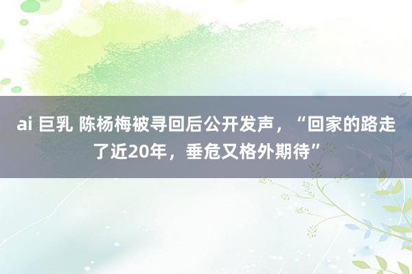 ai 巨乳 陈杨梅被寻回后公开发声，“回家的路走了近20年，垂危又格外期待”