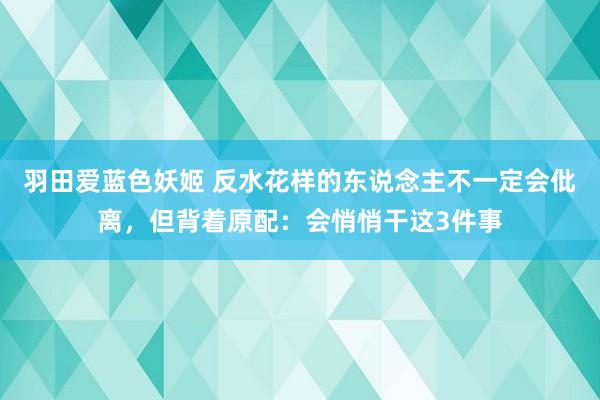 羽田爱蓝色妖姬 反水花样的东说念主不一定会仳离，但背着原配：会悄悄干这3件事