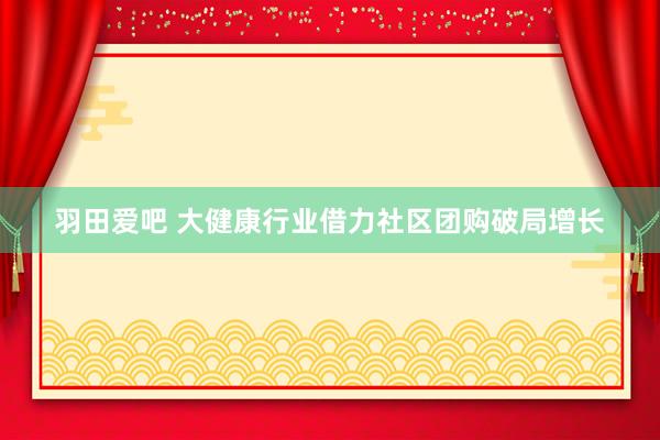 羽田爱吧 大健康行业借力社区团购破局增长