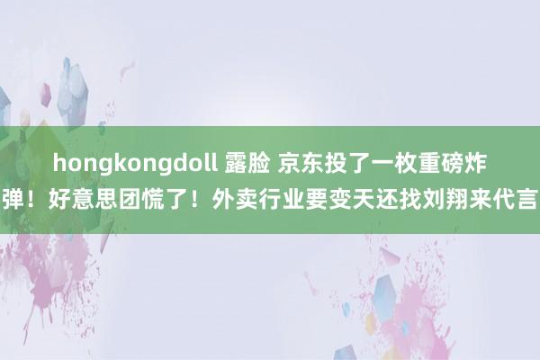 hongkongdoll 露脸 京东投了一枚重磅炸弹！好意思团慌了！外卖行业要变天还找刘翔来代言