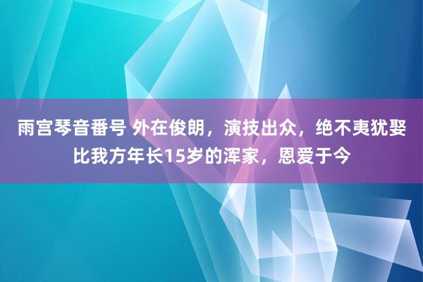 雨宫琴音番号 外在俊朗，演技出众，绝不夷犹娶比我方年长15岁的浑家，恩爱于今