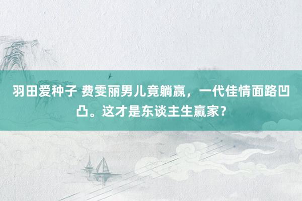 羽田爱种子 费雯丽男儿竟躺赢，一代佳情面路凹凸。这才是东谈主生赢家？