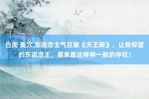 白虎 美穴 东说念主气巨献《天王殿》，让我仰望的东说念主，原来是这样神一般的存在！