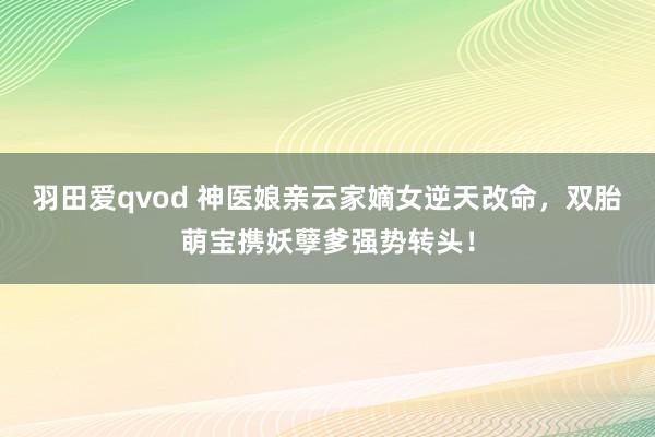 羽田爱qvod 神医娘亲云家嫡女逆天改命，双胎萌宝携妖孽爹强势转头！