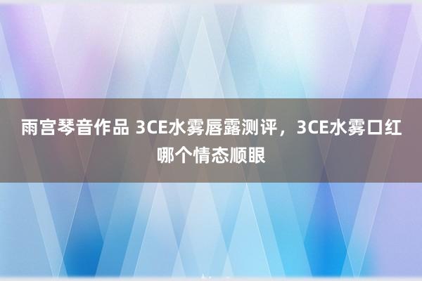 雨宫琴音作品 3CE水雾唇露测评，3CE水雾口红哪个情态顺眼