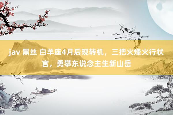 jav 黑丝 白羊座4月后现转机，三把火烽火行状宫，勇攀东说念主生新山岳