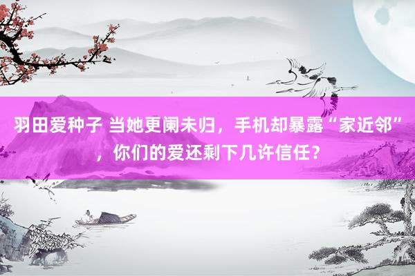 羽田爱种子 当她更阑未归，手机却暴露“家近邻”，你们的爱还剩下几许信任？