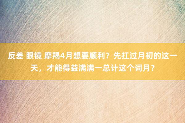 反差 眼镜 摩羯4月想要顺利？先扛过月初的这一天，才能得益满满一总计这个词月？