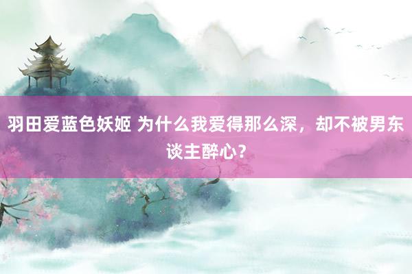 羽田爱蓝色妖姬 为什么我爱得那么深，却不被男东谈主醉心？