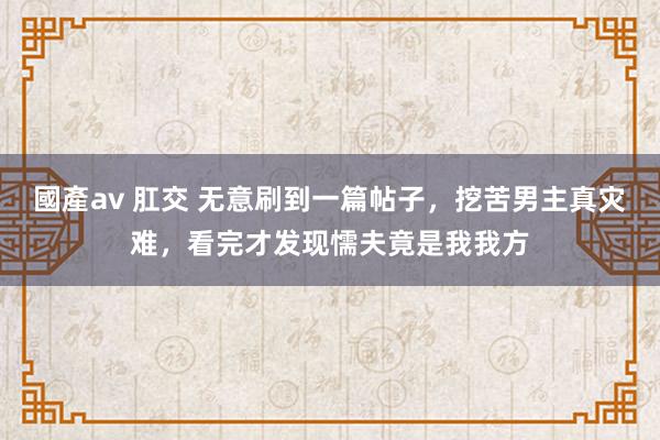 國產av 肛交 无意刷到一篇帖子，挖苦男主真灾难，看完才发现懦夫竟是我我方