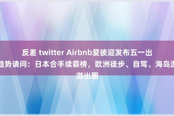反差 twitter Airbnb爱彼迎发布五一出境游趋势请问：日本合手续霸榜，欧洲徒步、自驾、海岛游出圈
