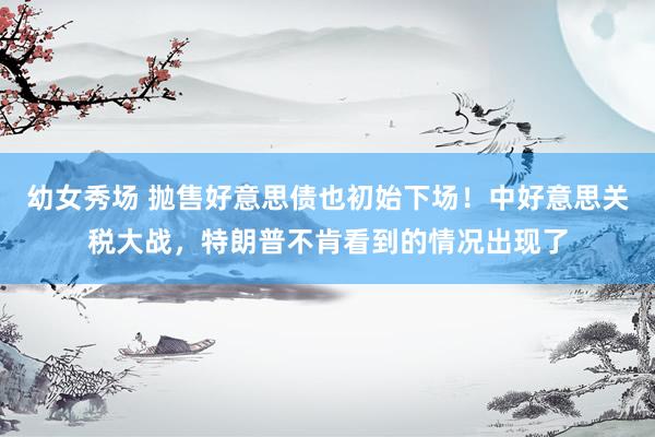 幼女秀场 抛售好意思债也初始下场！中好意思关税大战，特朗普不肯看到的情况出现了