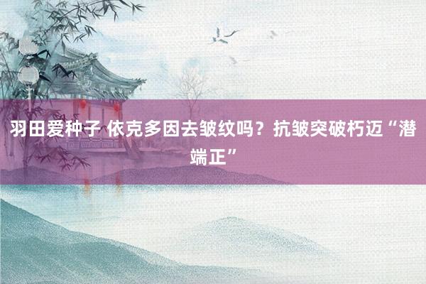 羽田爱种子 依克多因去皱纹吗？抗皱突破朽迈“潜端正”