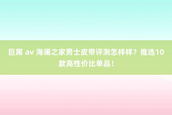 巨屌 av 海澜之家男士皮带评测怎样样？推选10款高性价比单品！